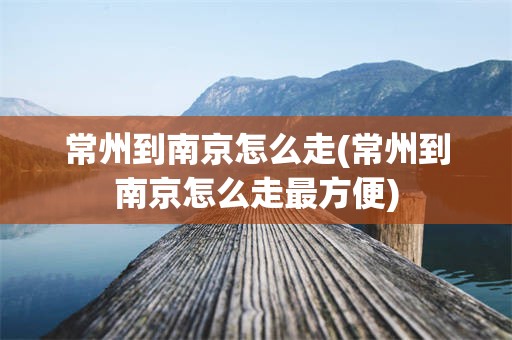常州到南京怎么走(常州到南京怎么走最方便)