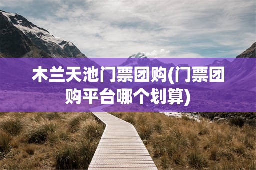 木兰天池门票团购(门票团购平台哪个划算)