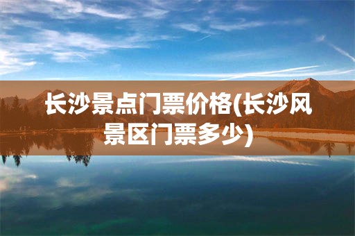 长沙景点门票价格(长沙风景区门票多少)