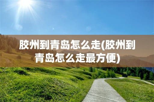 胶州到青岛怎么走(胶州到青岛怎么走最方便)