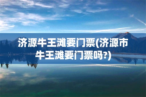 济源牛王滩要门票(济源市牛王滩要门票吗?)