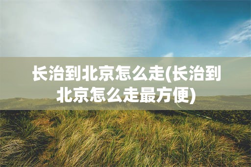 长治到北京怎么走(长治到北京怎么走最方便)