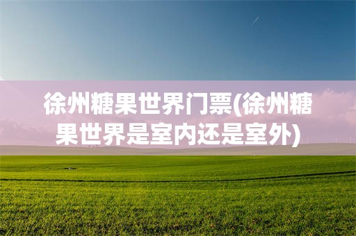 徐州糖果世界门票(徐州糖果世界是室内还是室外)