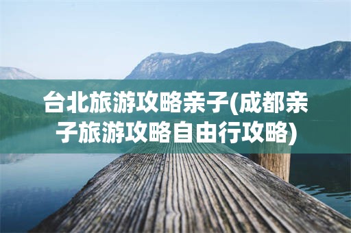 台北旅游攻略亲子(成都亲子旅游攻略自由行攻略)