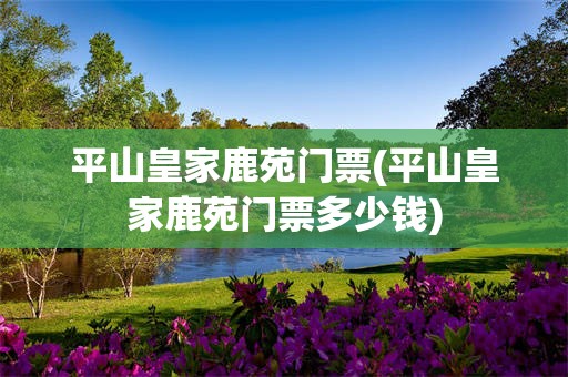平山皇家鹿苑门票(平山皇家鹿苑门票多少钱)