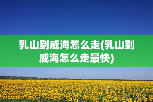 乳山到威海怎么走(乳山到威海怎么走最快)