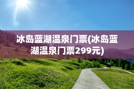冰岛蓝湖温泉门票(冰岛蓝湖温泉门票299元)