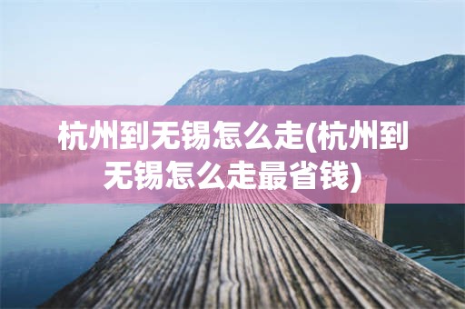 杭州到无锡怎么走(杭州到无锡怎么走最省钱)