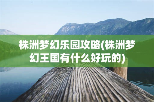 株洲梦幻乐园攻略(株洲梦幻王国有什么好玩的)