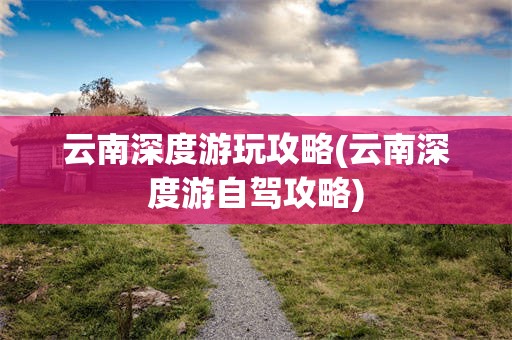 云南深度游玩攻略(云南深度游自驾攻略)