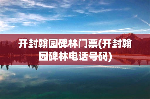 开封翰园碑林门票(开封翰园碑林电话号码)