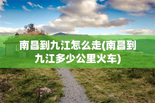 南昌到九江怎么走(南昌到九江多少公里火车)