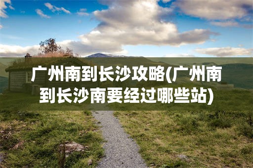广州南到长沙攻略(广州南到长沙南要经过哪些站)