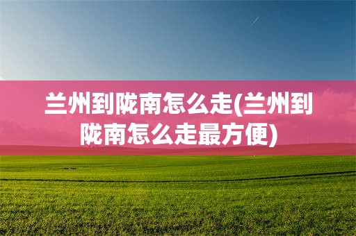 兰州到陇南怎么走(兰州到陇南怎么走最方便)