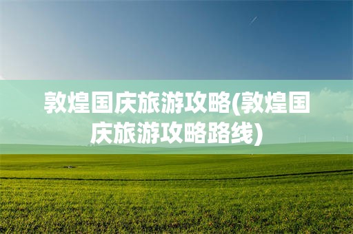 敦煌国庆旅游攻略(敦煌国庆旅游攻略路线)