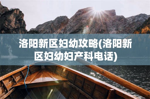 洛阳新区妇幼攻略(洛阳新区妇幼妇产科电话)