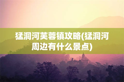 猛洞河芙蓉镇攻略(猛洞河周边有什么景点)