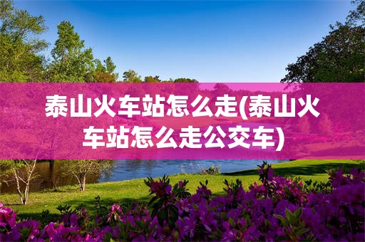 泰山火车站怎么走(泰山火车站怎么走公交车)
