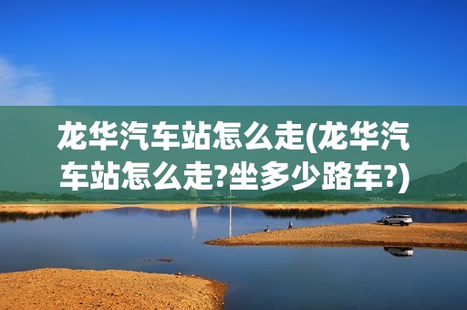 龙华汽车站怎么走(龙华汽车站怎么走?坐多少路车?)
