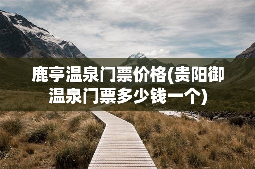 鹿亭温泉门票价格(贵阳御温泉门票多少钱一个)