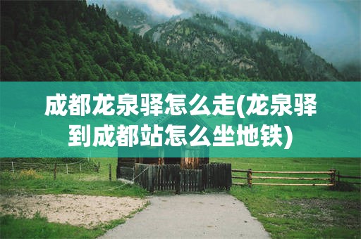 成都龙泉驿怎么走(龙泉驿到成都站怎么坐地铁)