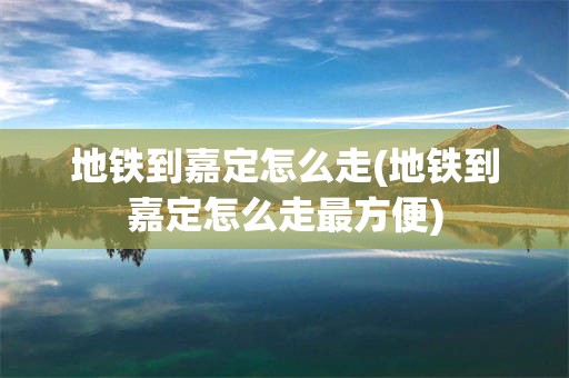地铁到嘉定怎么走(地铁到嘉定怎么走最方便)