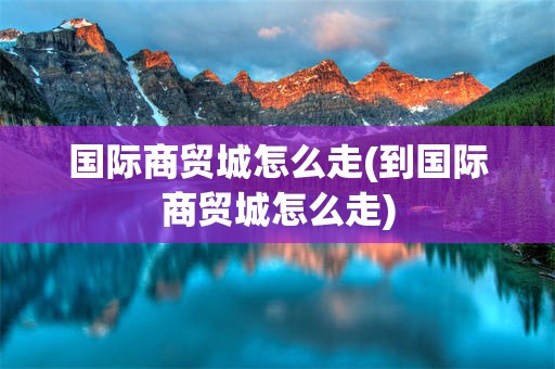 国际商贸城怎么走(到国际商贸城怎么走)