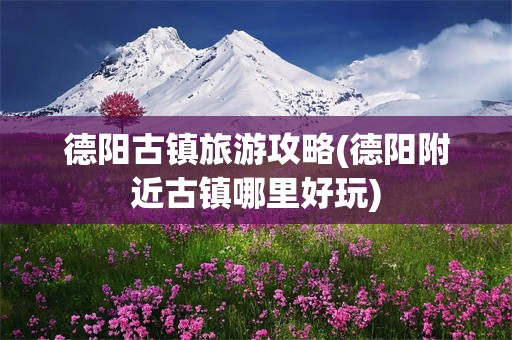 德阳古镇旅游攻略(德阳附近古镇哪里好玩)