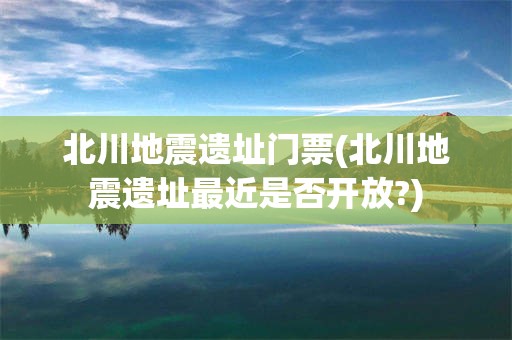 北川地震遗址门票(北川地震遗址最近是否开放?)
