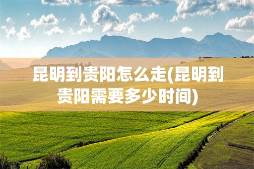 昆明到贵阳怎么走(昆明到贵阳需要多少时间)
