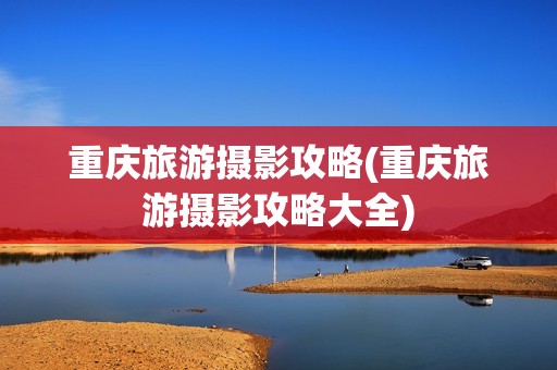 重庆旅游摄影攻略(重庆旅游摄影攻略大全)