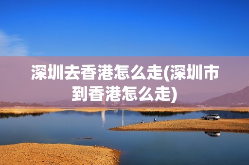 深圳去香港怎么走(深圳市到香港怎么走)