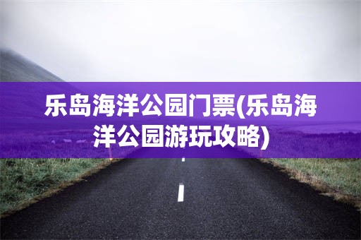 乐岛海洋公园门票(乐岛海洋公园游玩攻略) 乐岛海洋公园门票(乐岛海洋公园游玩攻略)