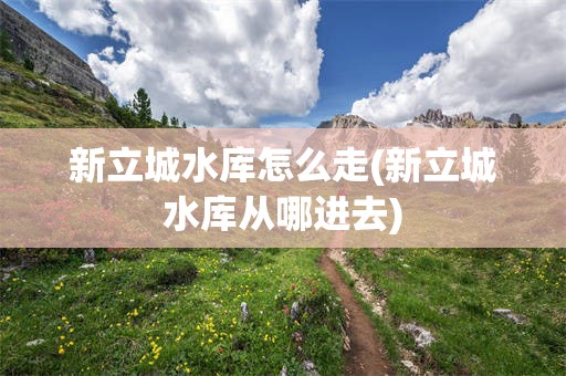 新立城水库怎么走(新立城水库从哪进去)