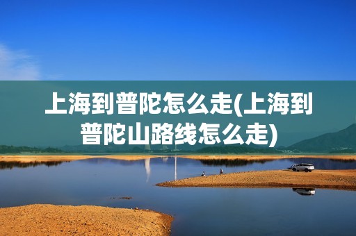上海到普陀怎么走(上海到普陀山路线怎么走)