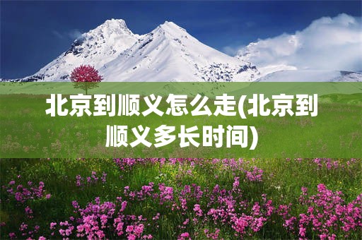 北京到顺义怎么走(北京到顺义多长时间)