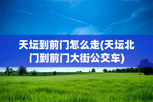 天坛到前门怎么走(天坛北门到前门大街公交车)