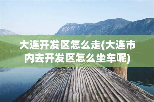 大连开发区怎么走(大连市内去开发区怎么坐车呢)