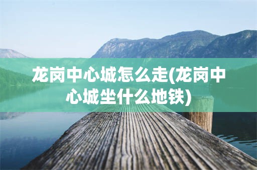 龙岗中心城怎么走(龙岗中心城坐什么地铁)