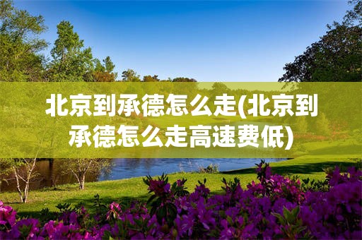 北京到承德怎么走(北京到承德怎么走高速费低)