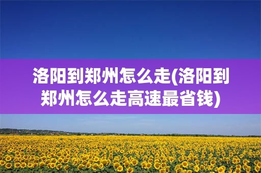 洛阳到郑州怎么走(洛阳到郑州怎么走高速最省钱)