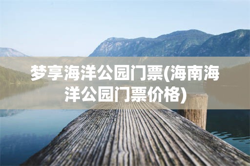 梦享海洋公园门票(海南海洋公园门票价格)