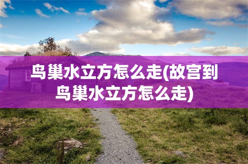 鸟巢水立方怎么走(故宫到鸟巢水立方怎么走)