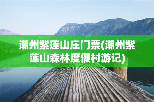潮州紫莲山庄门票(潮州紫莲山森林度假村游记)