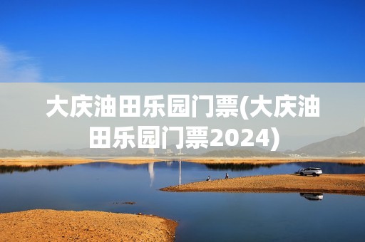 大庆油田乐园门票(大庆油田乐园门票2024)