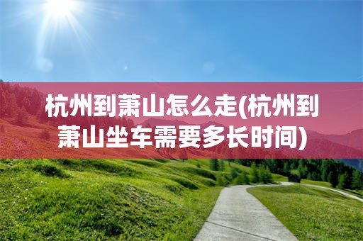 杭州到萧山怎么走(杭州到萧山坐车需要多长时间)