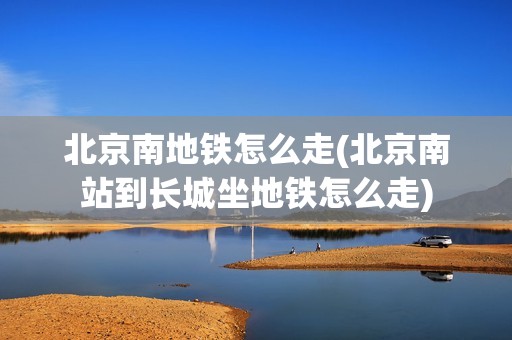 北京南地铁怎么走(北京南站到长城坐地铁怎么走)