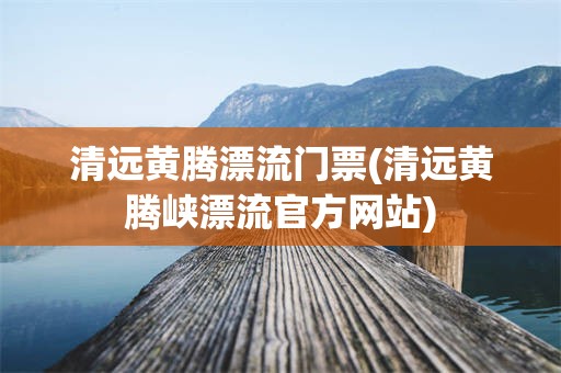 清远黄腾漂流门票(清远黄腾峡漂流官方网站)