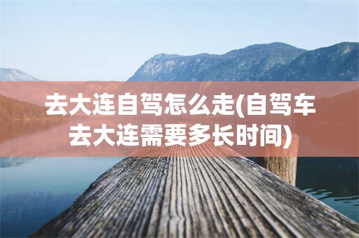去大连自驾怎么走(自驾车去大连需要多长时间)