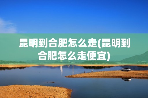 昆明到合肥怎么走(昆明到合肥怎么走便宜)